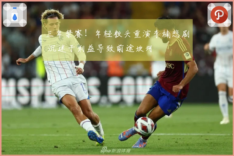 三年禁赛！年轻教头重演李楠悲剧 沉迷于利益导致前途坎坷